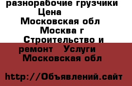 разнорабочие,грузчики. › Цена ­ 1 300 - Московская обл., Москва г. Строительство и ремонт » Услуги   . Московская обл.